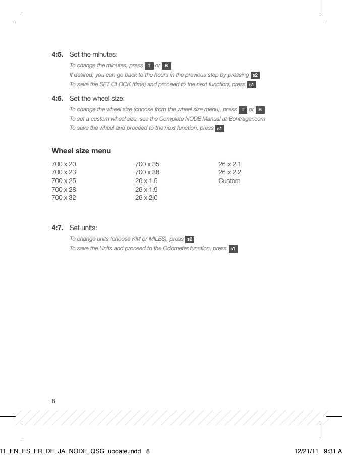 84:5.  Set the minutes:To change the minutes, press  T or  BIf desired, you can go back to the hours in the previous step by pressing  s2To save the SET CLOCK (time) and proceed to the next function, press  s14:6.  Set the wheel size:To change the wheel size (choose from the wheel size menu), press  T or  BTo set a custom wheel size, see the Complete NODE Manual at Bontrager.comTo save the wheel and proceed to the next function, press  s1 Wheel size menu700 x 20700 x 23700 x 25700 x 28700 x 32700 x 35700 x 3826 x 1.526 x 1.926 x 2.026 x 2.126 x 2.2Custom 4:7.  Set units:To change units (choose KM or MILES), press  s2To save the Units and proceed to the Odometer function, press  s1BT11_EN_ES_FR_DE_JA_NODE_QSG_update.indd   8 12/21/11   9:31 AM