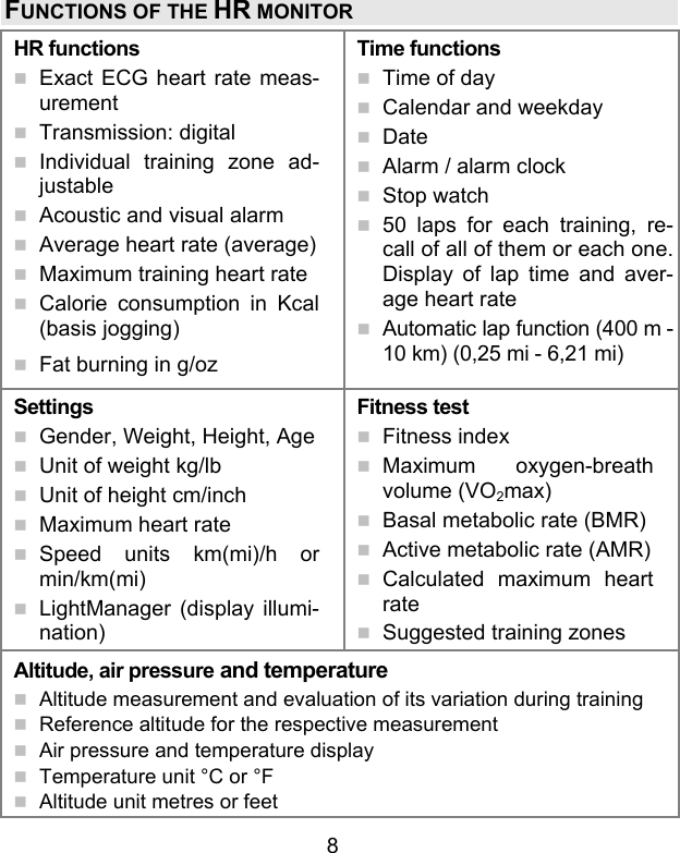 8 FUNCTIONS OF THE HR MONITOR HR functions   Exact ECG heart rate meas-urement   Transmission: digital  Individual training zone ad-justable  Acoustic and visual alarm   Average heart rate (average)  Maximum training heart rate   Calorie consumption in Kcal (basis jogging)  Fat burning in g/oz Time functions   Time of day  Calendar and weekday   Date  Alarm / alarm clock  Stop watch  50 laps for each training, re-call of all of them or each one. Display of lap time and aver-age heart rate  Automatic lap function (400 m -10 km) (0,25 mi - 6,21 mi)  Settings   Gender, Weight, Height, Age  Unit of weight kg/lb  Unit of height cm/inch  Maximum heart rate  Speed units km(mi)/h or min/km(mi)  LightManager (display illumi-nation) Fitness test   Fitness index   Maximum oxygen-breath volume (VO2max)  Basal metabolic rate (BMR)  Active metabolic rate (AMR)  Calculated maximum heart rate  Suggested training zones Altitude, air pressure and temperature  Altitude measurement and evaluation of its variation during training  Reference altitude for the respective measurement  Air pressure and temperature display  Temperature unit °C or °F  Altitude unit metres or feet 