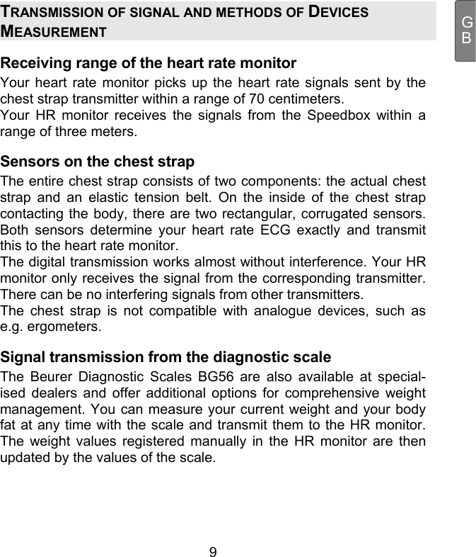  9 GBTRANSMISSION OF SIGNAL AND METHODS OF DEVICES MEASUREMENT Receiving range of the heart rate monitor Your heart rate monitor picks up the heart rate signals sent by the chest strap transmitter within a range of 70 centimeters.  Your HR monitor receives the signals from the Speedbox within a range of three meters.  Sensors on the chest strap The entire chest strap consists of two components: the actual chest strap and an elastic tension belt. On the inside of the chest strap contacting the body, there are two rectangular, corrugated sensors. Both sensors determine your heart rate ECG exactly and transmit this to the heart rate monitor.  The digital transmission works almost without interference. Your HR monitor only receives the signal from the corresponding transmitter. There can be no interfering signals from other transmitters.  The chest strap is not compatible with analogue devices, such as e.g. ergometers. Signal transmission from the diagnostic scale The Beurer Diagnostic Scales BG56 are also available at special-ised dealers and offer additional options for comprehensive weight management. You can measure your current weight and your body fat at any time with the scale and transmit them to the HR monitor. The weight values registered manually in the HR monitor are then updated by the values of the scale.    