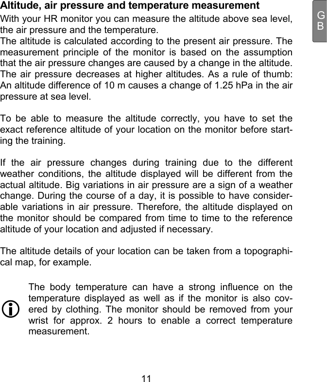  11 GBAltitude, air pressure and temperature measurement With your HR monitor you can measure the altitude above sea level, the air pressure and the temperature.  The altitude is calculated according to the present air pressure. The measurement principle of the monitor is based on the assumption that the air pressure changes are caused by a change in the altitude. The air pressure decreases at higher altitudes. As a rule of thumb: An altitude difference of 10 m causes a change of 1.25 hPa in the air pressure at sea level.   To be able to measure the altitude correctly, you have to set the exact reference altitude of your location on the monitor before start-ing the training.  If the air pressure changes during training due to the different weather conditions, the altitude displayed will be different from the actual altitude. Big variations in air pressure are a sign of a weather change. During the course of a day, it is possible to have consider-able variations in air pressure. Therefore, the altitude displayed on the monitor should be compared from time to time to the reference altitude of your location and adjusted if necessary.   The altitude details of your location can be taken from a topographi-cal map, for example.   The body temperature can have a strong influence on the temperature displayed as well as if the monitor is also cov-ered by clothing. The monitor should be removed from your wrist for approx. 2 hours to enable a correct temperature measurement.   