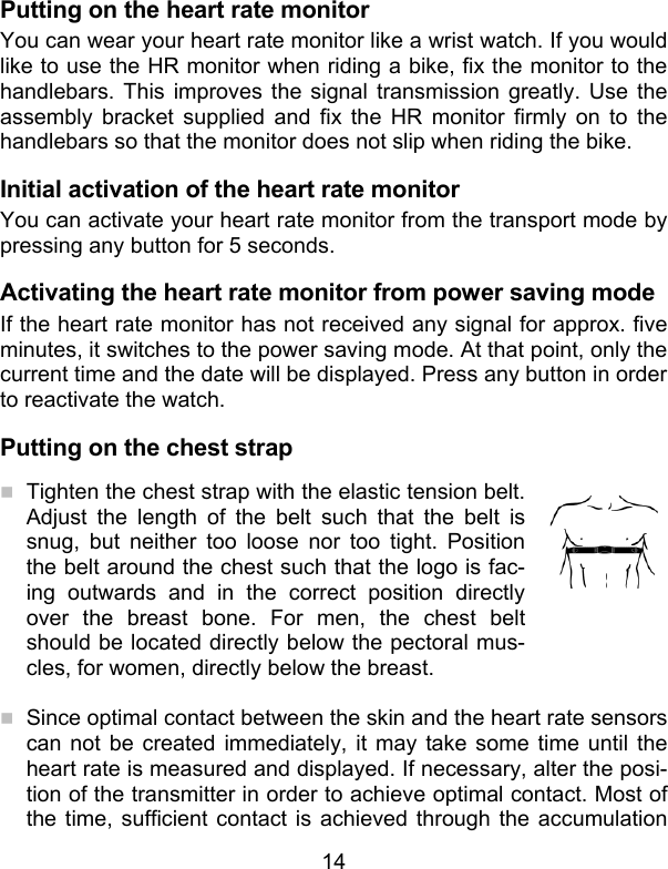 14 Putting on the heart rate monitor You can wear your heart rate monitor like a wrist watch. If you would like to use the HR monitor when riding a bike, fix the monitor to the handlebars. This improves the signal transmission greatly. Use the assembly bracket supplied and fix the HR monitor firmly on to the handlebars so that the monitor does not slip when riding the bike.  Initial activation of the heart rate monitor You can activate your heart rate monitor from the transport mode by pressing any button for 5 seconds. Activating the heart rate monitor from power saving mode If the heart rate monitor has not received any signal for approx. five minutes, it switches to the power saving mode. At that point, only the current time and the date will be displayed. Press any button in order to reactivate the watch.  Putting on the chest strap  Tighten the chest strap with the elastic tension belt. Adjust the length of the belt such that the belt is snug, but neither too loose nor too tight. Position the belt around the chest such that the logo is fac-ing outwards and in the correct position directly over the breast bone. For men, the chest belt should be located directly below the pectoral mus-cles, for women, directly below the breast.    Since optimal contact between the skin and the heart rate sensors can not be created immediately, it may take some time until the heart rate is measured and displayed. If necessary, alter the posi-tion of the transmitter in order to achieve optimal contact. Most of the time, sufficient contact is achieved through the accumulation 