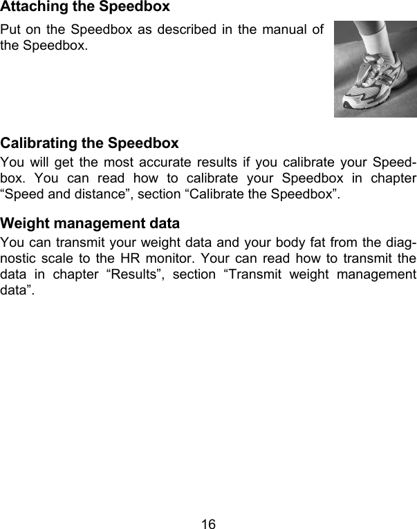 16 Attaching the Speedbox Put on the Speedbox as described in the manual of the Speedbox.   Calibrating the Speedbox You will get the most accurate results if you calibrate your Speed-box. You can read how to calibrate your Speedbox in chapter “Speed and distance”, section “Calibrate the Speedbox”.  Weight management data You can transmit your weight data and your body fat from the diag-nostic scale to the HR monitor. Your can read how to transmit the data in chapter “Results”, section “Transmit weight management data”.   