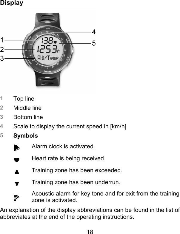 18 Display  1  Top line 2  Middle line 3  Bottom line 4  Scale to display the current speed in [km/h] 5  Symbols     Alarm clock is activated.     Heart rate is being received.     Training zone has been exceeded.     Training zone has been underrun.     Acoustic alarm for key tone and for exit from the training zone is activated.   An explanation of the display abbreviations can be found in the list of abbreviates at the end of the operating instructions.  