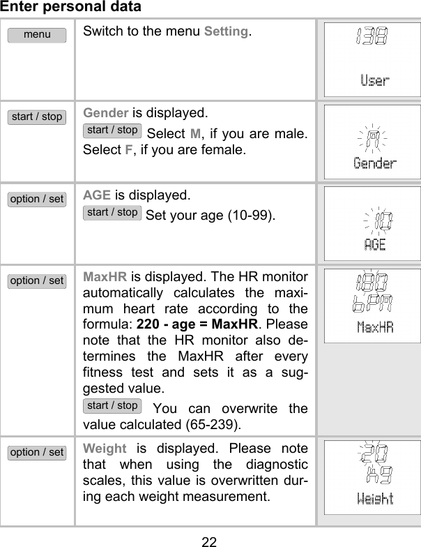 22 Enter personal data menu Switch to the menu Setting. start / stop Gender is displayed.  start / stop Select M, if you are male. Select F, if you are female. option / set AGE is displayed.  start / stop Set your age (10-99). option / set MaxHR is displayed. The HR monitor automatically calculates the maxi-mum heart rate according to the formula: 220 - age = MaxHR. Please note that the HR monitor also de-termines the MaxHR after every fitness test and sets it as a sug-gested value.  start / stop You can overwrite the value calculated (65-239).  option / set Weight is displayed. Please note that when using the diagnostic scales, this value is overwritten dur-ing each weight measurement.  