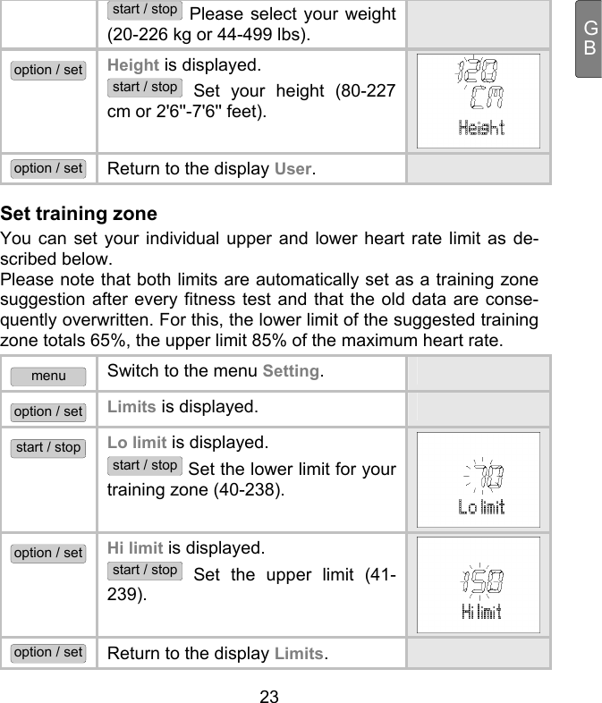  23 GBstart / stop Please select your weight (20-226 kg or 44-499 lbs).  option / set Height is displayed.  start / stop Set your height (80-227 cm or 2&apos;6&apos;&apos;-7&apos;6&apos;&apos; feet). option / set Return to the display User.   Set training zone You can set your individual upper and lower heart rate limit as de-scribed below.  Please note that both limits are automatically set as a training zone suggestion after every fitness test and that the old data are conse-quently overwritten. For this, the lower limit of the suggested training zone totals 65%, the upper limit 85% of the maximum heart rate.  menu Switch to the menu Setting.  option / set Limits is displayed.   start / stop Lo limit is displayed.  start / stop Set the lower limit for your training zone (40-238). option / set Hi limit is displayed.  start / stop Set the upper limit (41-239). option / set Return to the display Limits.   