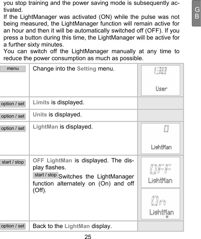  25 GByou stop training and the power saving mode is subsequently ac-tivated.  If the LightManager was activated (ON) while the pulse was not being measured, the LightManager function will remain active for an hour and then it will be automatically switched off (OFF). If you press a button during this time, the LightManager will be active for a further sixty minutes.   You can switch off the LightManager manually at any time to reduce the power consumption as much as possible. menu Change into the Setting menu.  option / set Limits is displayed.   option / set Units is displayed.   option / set LightMan is displayed. start / stop OFF LightMan is displayed. The dis-play flashes.  start / stopSwitches the LightManager function alternately on (On) and off (Off).  option / set Back to the LightMan display.   