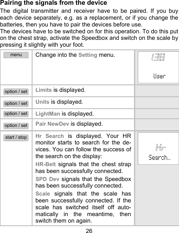 26 Pairing the signals from the device  The digital transmitter and receiver have to be paired. If you buy each device separately, e.g. as a replacement, or if you change the batteries, then you have to pair the devices before use.  The devices have to be switched on for this operation. To do this put on the chest strap, activate the Speedbox and switch on the scale by pressing it slightly with your foot. menu Change into the Setting menu.  option / set Limits is displayed.   option / set Units is displayed.   option / set LightMan is displayed.  option / set Pair NewDev is displayed.    start / stop Hr Search is displayed. Your HR monitor starts to search for the de-vices. You can follow the success of the search on the display:  HR-Belt signals that the chest strap has been successfully connected.  SPD Dev signals that the Speedbox has been successfully connected. Scale signals that the scale has been successfully connected. If the scale has switched itself off auto-matically in the meantime, then switch them on again. 