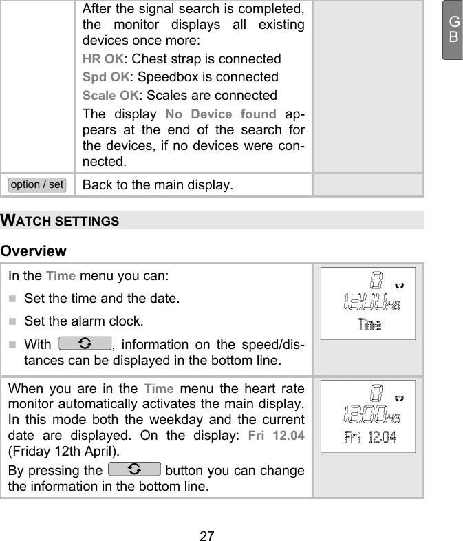  27 GBAfter the signal search is completed, the monitor displays all existing devices once more: HR OK: Chest strap is connected Spd OK: Speedbox is connected Scale OK: Scales are connected The display No Device found ap-pears at the end of the search for the devices, if no devices were con-nected. option / set Back to the main display.   WATCH SETTINGS Overview In the Time menu you can:   Set the time and the date.  Set the alarm clock.  With  , information on the speed/dis-tances can be displayed in the bottom line. When you are in the Time menu the heart rate monitor automatically activates the main display. In this mode both the weekday and the current date are displayed. On the display: Fri 12.04 (Friday 12th April). By pressing the   button you can change the information in the bottom line. 