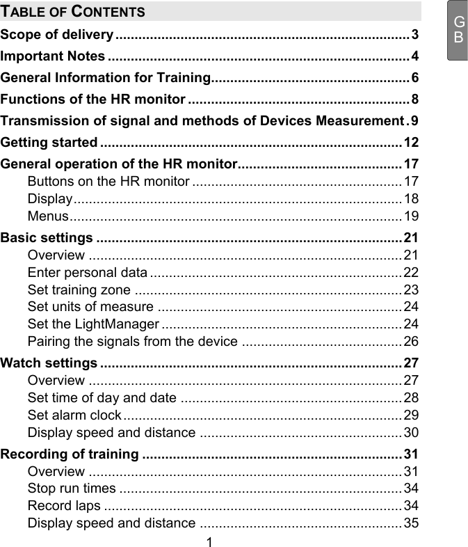  1 GBTABLE OF CONTENTS Scope of delivery.............................................................................3 Important Notes ...............................................................................4 General Information for Training....................................................6 Functions of the HR monitor ..........................................................8 Transmission of signal and methods of Devices Measurement.9 Getting started ...............................................................................12 General operation of the HR monitor...........................................17 Buttons on the HR monitor .......................................................17 Display......................................................................................18 Menus.......................................................................................19 Basic settings ................................................................................21 Overview ..................................................................................21 Enter personal data ..................................................................22 Set training zone ......................................................................23 Set units of measure ................................................................24 Set the LightManager ...............................................................24 Pairing the signals from the device ..........................................26 Watch settings ...............................................................................27 Overview ..................................................................................27 Set time of day and date ..........................................................28 Set alarm clock.........................................................................29 Display speed and distance .....................................................30 Recording of training ....................................................................31 Overview ..................................................................................31 Stop run times ..........................................................................34 Record laps ..............................................................................34 Display speed and distance .....................................................35 