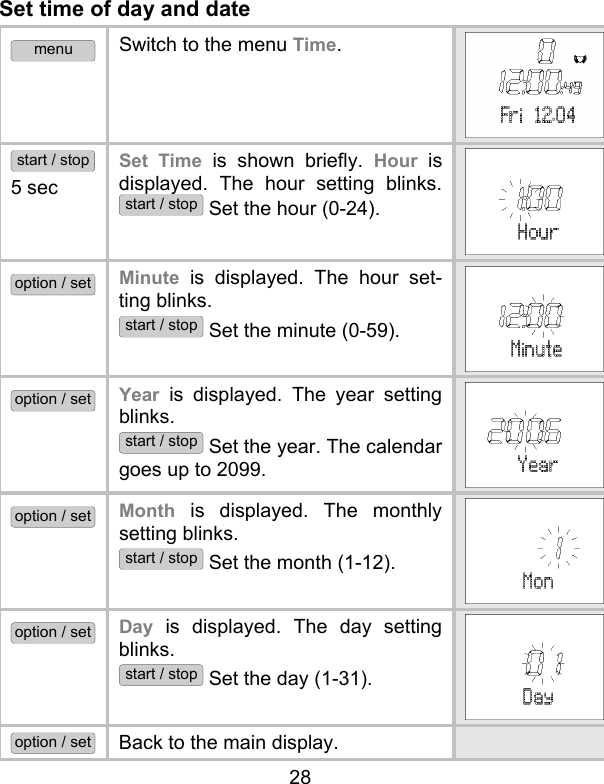 28 Set time of day and date menu Switch to the menu Time.  start / stop 5 sec Set Time is shown briefly. Hour is displayed. The hour setting blinks. start / stop Set the hour (0-24).  option / set Minute is displayed. The hour set-ting blinks.  start / stop Set the minute (0-59). option / set Year is displayed. The year setting blinks.  start / stop Set the year. The calendar goes up to 2099. option / set Month is displayed. The monthly setting blinks.  start / stop Set the month (1-12).  option / set Day is displayed. The day setting blinks.  start / stop Set the day (1-31).  option / set Back to the main display.   