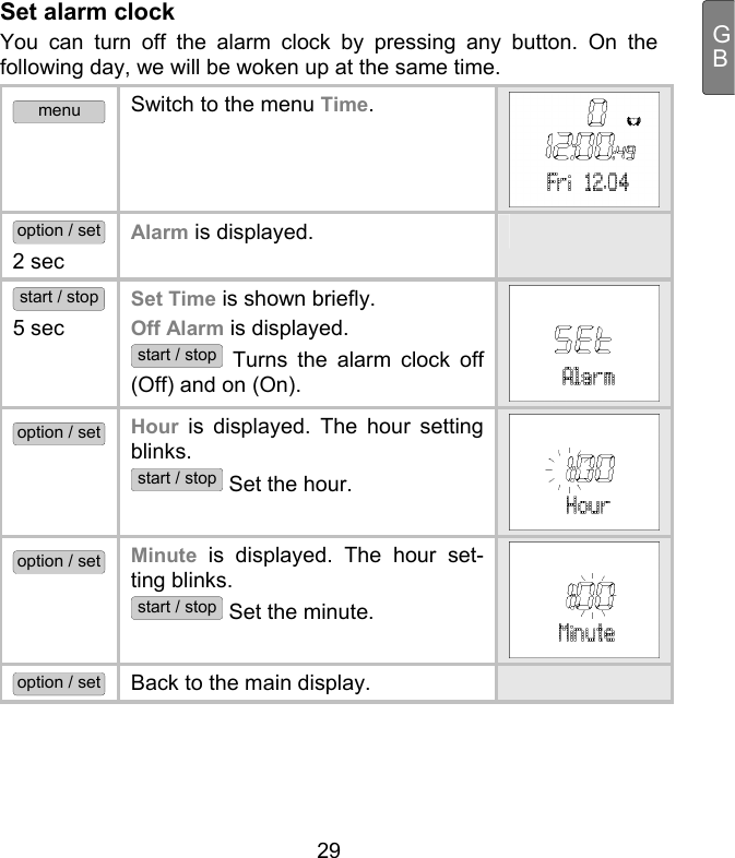  29 GBSet alarm clock You can turn off the alarm clock by pressing any button. On the following day, we will be woken up at the same time.  menu Switch to the menu Time.  option / set 2 sec Alarm is displayed.   start / stop 5 sec Set Time is shown briefly.  Off Alarm is displayed. start / stop Turns the alarm clock off (Off) and on (On). option / set Hour is displayed. The hour setting blinks.  start / stop Set the hour. option / set Minute is displayed. The hour set-ting blinks.  start / stop Set the minute. option / set Back to the main display.    