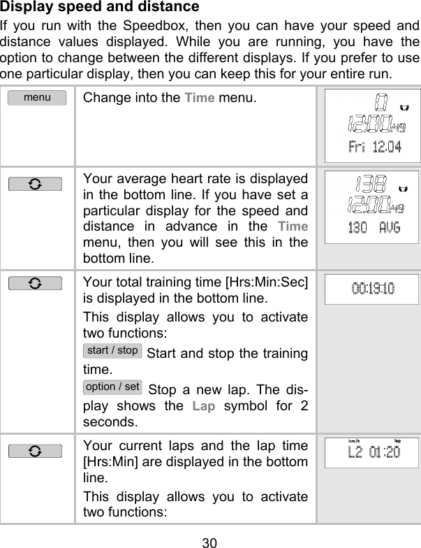 30 Display speed and distance  If you run with the Speedbox, then you can have your speed and distance values displayed. While you are running, you have the option to change between the different displays. If you prefer to use one particular display, then you can keep this for your entire run.  menu Change into the Time menu.  Your average heart rate is displayed in the bottom line. If you have set a particular display for the speed and distance in advance in the Time menu, then you will see this in the bottom line.   Your total training time [Hrs:Min:Sec] is displayed in the bottom line.  This display allows you to activate two functions:  start / stop Start and stop the training time. option / set Stop a new lap. The dis-play shows the Lap symbol for 2 seconds.   Your current laps and the lap time [Hrs:Min] are displayed in the bottom line. This display allows you to activate two functions: 