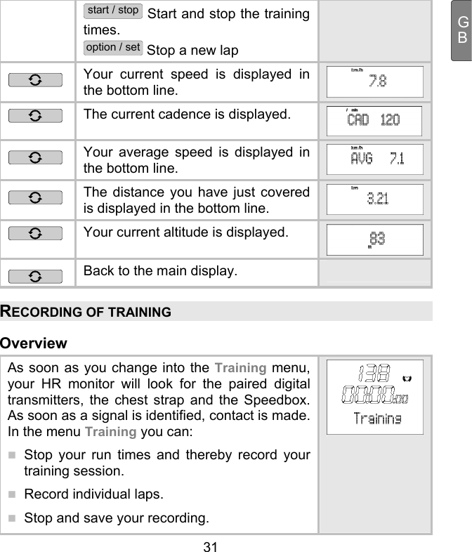  31 GBstart / stop Start and stop the training times. option / set Stop a new lap  Your current speed is displayed in the bottom line.  The current cadence is displayed.   Your average speed is displayed in the bottom line.   The distance you have just covered is displayed in the bottom line.   Your current altitude is displayed.  Back to the main display.   RECORDING OF TRAINING Overview As soon as you change into the Training menu, your HR monitor will look for the paired digital transmitters, the chest strap and the Speedbox. As soon as a signal is identified, contact is made. In the menu Training you can:   Stop your run times and thereby record your training session.   Record individual laps.   Stop and save your recording. 