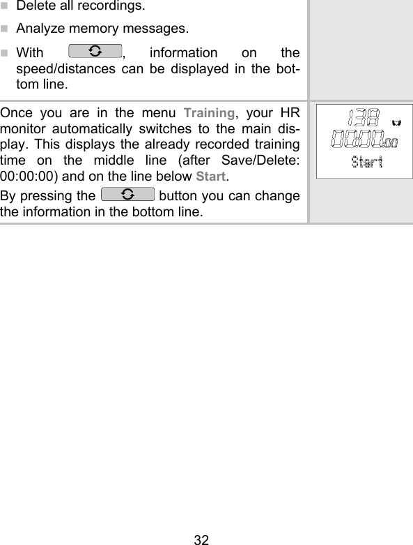 32  Delete all recordings.  Analyze memory messages.  With  , information on the speed/distances can be displayed in the bot-tom line. Once you are in the menu Training, your HR monitor automatically switches to the main dis-play. This displays the already recorded training time on the middle line (after Save/Delete: 00:00:00) and on the line below Start.  By pressing the   button you can change the information in the bottom line. 