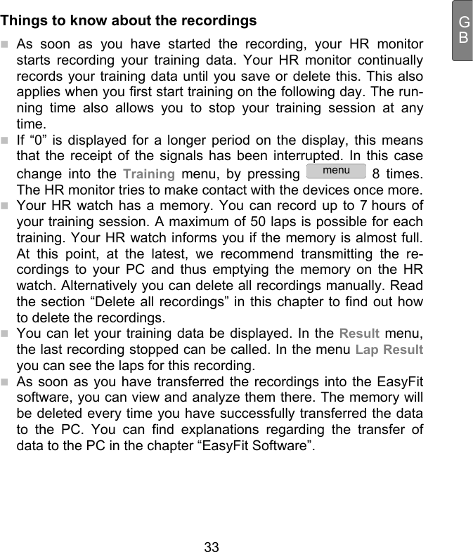  33 GBThings to know about the recordings  As soon as you have started the recording, your HR monitor starts recording your training data. Your HR monitor continually records your training data until you save or delete this. This also applies when you first start training on the following day. The run-ning time also allows you to stop your training session at any time.   If “0” is displayed for a longer period on the display, this means that the receipt of the signals has been interrupted. In this case change into the Training menu, by pressing menu 8 times. The HR monitor tries to make contact with the devices once more.   Your HR watch has a memory. You can record up to 7 hours of your training session. A maximum of 50 laps is possible for each training. Your HR watch informs you if the memory is almost full. At this point, at the latest, we recommend transmitting the re-cordings to your PC and thus emptying the memory on the HR watch. Alternatively you can delete all recordings manually. Read the section “Delete all recordings” in this chapter to find out how to delete the recordings.   You can let your training data be displayed. In the Result menu, the last recording stopped can be called. In the menu Lap Result you can see the laps for this recording.  As soon as you have transferred the recordings into the EasyFit software, you can view and analyze them there. The memory will be deleted every time you have successfully transferred the data to the PC. You can find explanations regarding the transfer of data to the PC in the chapter “EasyFit Software”. 