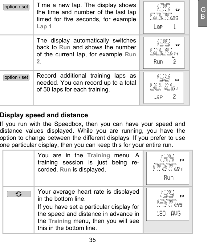  35 GBoption / set Time a new lap. The display shows the time and number of the last lap timed for five seconds, for example Lap 1.    The display automatically switches back to Run and shows the number of the current lap, for example Run 2.    option / set Record additional training laps as needed. You can record up to a total of 50 laps for each training.  Display speed and distance If you run with the Speedbox, then you can have your speed and distance values displayed. While you are running, you have the option to change between the different displays. If you prefer to use one particular display, then you can keep this for your entire run.    You are in the Training menu. A training session is just being re-corded. Run is displayed.  Your average heart rate is displayed in the bottom line.  If you have set a particular display for the speed and distance in advance in the Training menu, then you will see this in the bottom line. 