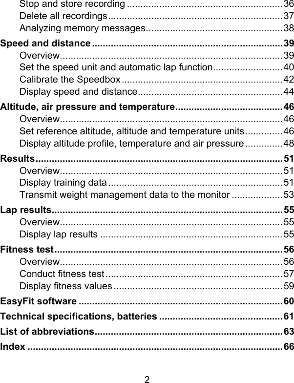 2 Stop and store recording ..........................................................36 Delete all recordings.................................................................37 Analyzing memory messages...................................................38 Speed and distance.......................................................................39 Overview...................................................................................39 Set the speed unit and automatic lap function..........................40 Calibrate the Speedbox............................................................42 Display speed and distance......................................................44 Altitude, air pressure and temperature........................................46 Overview...................................................................................46 Set reference altitude, altitude and temperature units..............46 Display altitude profile, temperature and air pressure..............48 Results............................................................................................51 Overview...................................................................................51 Display training data.................................................................51 Transmit weight management data to the monitor ...................53 Lap results......................................................................................55 Overview...................................................................................55 Display lap results ....................................................................55 Fitness test.....................................................................................56 Overview...................................................................................56 Conduct fitness test..................................................................57 Display fitness values...............................................................59 EasyFit software ............................................................................60 Technical specifications, batteries ..............................................61 List of abbreviations......................................................................63 Index ...............................................................................................66 