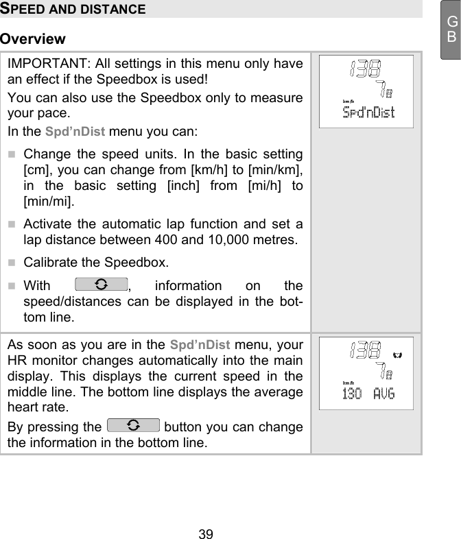  39 GBSPEED AND DISTANCE Overview IMPORTANT: All settings in this menu only have an effect if the Speedbox is used!  You can also use the Speedbox only to measure your pace.  In the Spd’nDist menu you can:  Change the speed units. In the basic setting [cm], you can change from [km/h] to [min/km], in the basic setting [inch] from [mi/h] to [min/mi].   Activate the automatic lap function and set a lap distance between 400 and 10,000 metres.   Calibrate the Speedbox.  With  , information on the speed/distances can be displayed in the bot-tom line. As soon as you are in the Spd’nDist menu, your HR monitor changes automatically into the main display. This displays the current speed in the middle line. The bottom line displays the average heart rate. By pressing the   button you can change the information in the bottom line.    