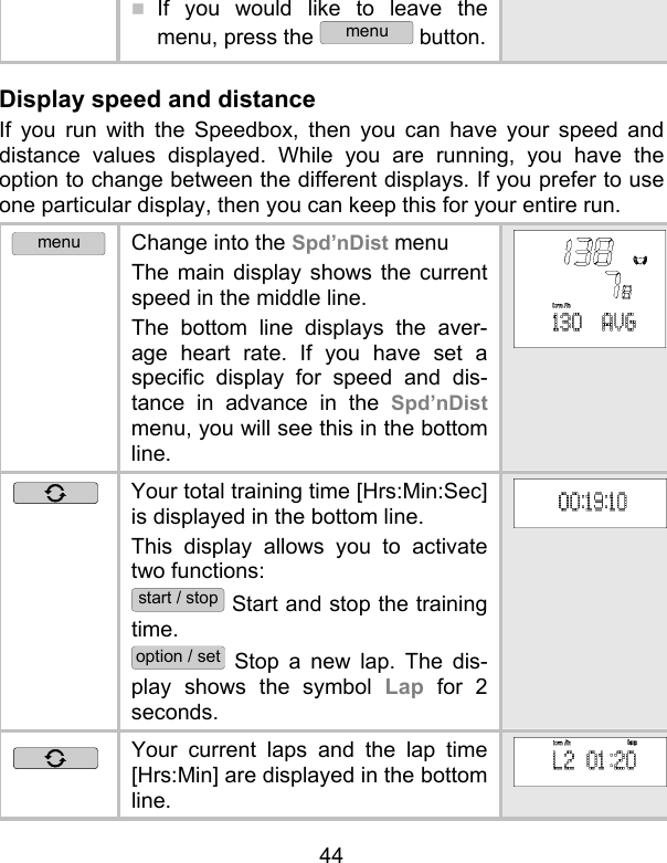 44  If you would like to leave the menu, press the menu button. Display speed and distance If you run with the Speedbox, then you can have your speed and distance values displayed. While you are running, you have the option to change between the different displays. If you prefer to use one particular display, then you can keep this for your entire run. menu Change into the Spd’nDist menu The main display shows the current speed in the middle line.  The bottom line displays the aver-age heart rate. If you have set a specific display for speed and dis-tance in advance in the Spd’nDist menu, you will see this in the bottom line.  Your total training time [Hrs:Min:Sec] is displayed in the bottom line. This display allows you to activate two functions: start / stop Start and stop the training time. option / set Stop a new lap. The dis-play shows the symbol Lap for 2 seconds.  Your current laps and the lap time [Hrs:Min] are displayed in the bottom line. 