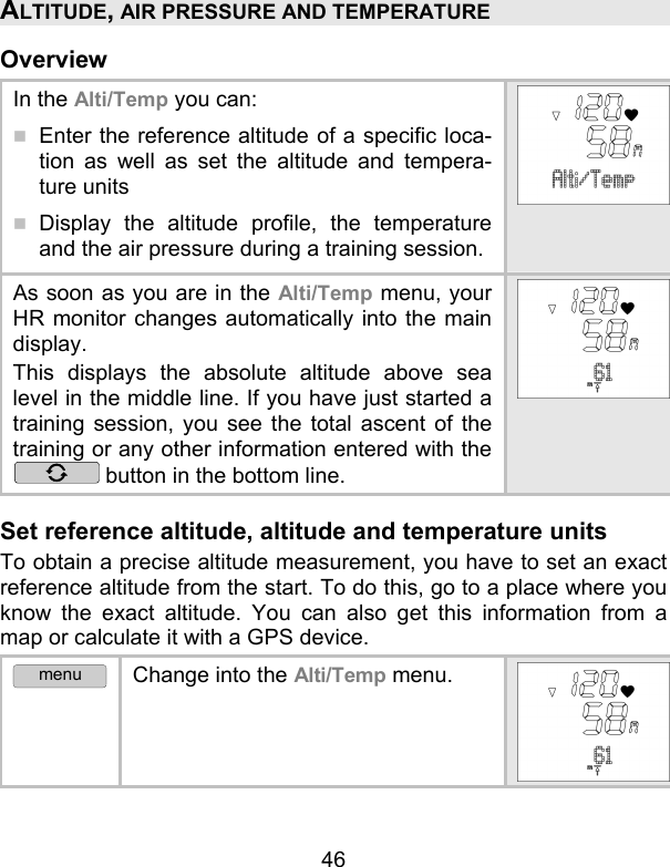 46 ALTITUDE, AIR PRESSURE AND TEMPERATURE Overview In the Alti/Temp you can:  Enter the reference altitude of a specific loca-tion as well as set the altitude and tempera-ture units  Display the altitude profile, the temperature and the air pressure during a training session.  As soon as you are in the Alti/Temp menu, your HR monitor changes automatically into the main display.  This displays the absolute altitude above sea level in the middle line. If you have just started a training session, you see the total ascent of the training or any other information entered with the  button in the bottom line.  Set reference altitude, altitude and temperature units    To obtain a precise altitude measurement, you have to set an exact reference altitude from the start. To do this, go to a place where you know the exact altitude. You can also get this information from a map or calculate it with a GPS device. menu Change into the Alti/Temp menu. 