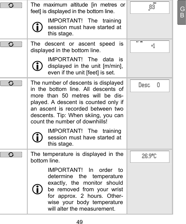  49 GB The maximum altitude [in metres or feet] is displayed in the bottom line.   IMPORTANT! The training session must have started at this stage.   The descent or ascent speed is displayed in the bottom line.   IMPORTANT! The data is displayed in the unit [m/min], even if the unit [feet] is set.   The number of descents is displayed in the bottom line. All descents of more than 50 metres will be dis-played. A descent is counted only if an ascent is recorded between two descents. Tip: When skiing, you can count the number of downhills!  IMPORTANT! The training session must have started at this stage.   The temperature is displayed in the bottom line.   IMPORTANT! In order to determine the temperature exactly, the monitor should be removed from your wrist for approx. 2 hours. Other-wise your body temperature will alter the measurement. 