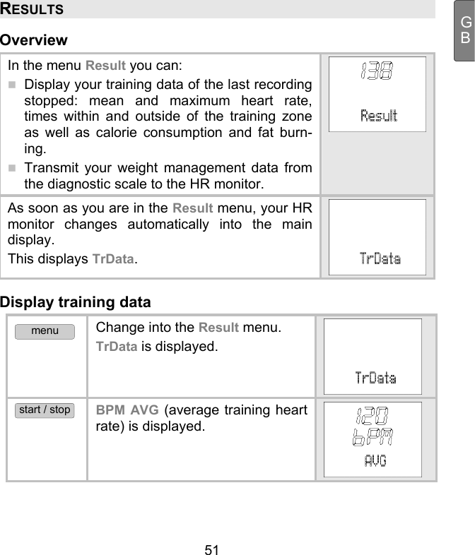  51 GBRESULTS Overview In the menu Result you can:  Display your training data of the last recording stopped: mean and maximum heart rate, times within and outside of the training zone as well as calorie consumption and fat burn-ing.   Transmit your weight management data from the diagnostic scale to the HR monitor. As soon as you are in the Result menu, your HR monitor changes automatically into the main display.  This displays TrData. Display training data menu Change into the Result menu.  TrData is displayed.  start / stop BPM AVG (average training heart rate) is displayed.  