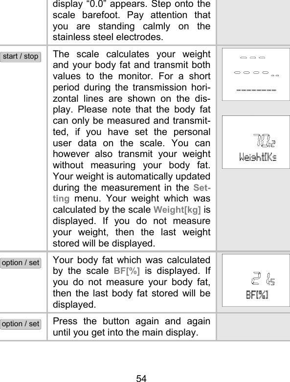 54 display “0.0” appears. Step onto the scale barefoot. Pay attention that you are standing calmly on the stainless steel electrodes. start / stop The scale calculates your weight and your body fat and transmit both values to the monitor. For a short period during the transmission hori-zontal lines are shown on the dis-play. Please note that the body fat can only be measured and transmit-ted, if you have set the personal user data on the scale. You can however also transmit your weight without measuring your body fat. Your weight is automatically updated during the measurement in the Set-ting menu. Your weight which was calculated by the scale Weight[kg] is displayed. If you do not measure your weight, then the last weight stored will be displayed.    option / set Your body fat which was calculated by the scale BF[%]  is displayed. If you do not measure your body fat, then the last body fat stored will be displayed. option / set Press the button again and again until you get into the main display.  