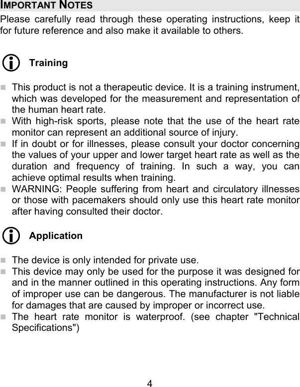 4 IMPORTANT NOTES Please carefully read through these operating instructions, keep it for future reference and also make it available to others.   Training   This product is not a therapeutic device. It is a training instrument, which was developed for the measurement and representation of the human heart rate.  With high-risk sports, please note that the use of the heart rate monitor can represent an additional source of injury.  If in doubt or for illnesses, please consult your doctor concerning the values of your upper and lower target heart rate as well as the duration and frequency of training. In such a way, you can achieve optimal results when training.   WARNING: People suffering from heart and circulatory illnesses or those with pacemakers should only use this heart rate monitor after having consulted their doctor.  Application   The device is only intended for private use.  This device may only be used for the purpose it was designed for and in the manner outlined in this operating instructions. Any form of improper use can be dangerous. The manufacturer is not liable for damages that are caused by improper or incorrect use.  The heart rate monitor is waterproof. (see chapter &quot;Technical Specifications&quot;)   