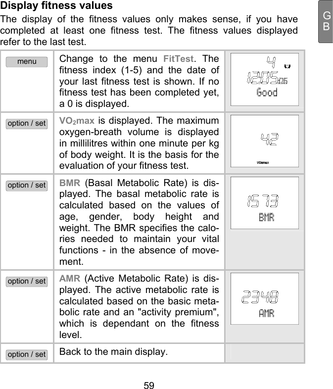  59 GBDisplay fitness values The display of the fitness values only makes sense, if you have completed at least one fitness test. The fitness values displayed refer to the last test.  menu Change to the menu FitTest. The fitness index (1-5) and the date of your last fitness test is shown. If no fitness test has been completed yet, a 0 is displayed.  option / set VO2max is displayed. The maximum oxygen-breath volume is displayed in millilitres within one minute per kg of body weight. It is the basis for the evaluation of your fitness test.  option / set BMR (Basal Metabolic Rate) is dis-played. The basal metabolic rate is calculated based on the values of age, gender, body height and weight. The BMR specifies the calo-ries needed to maintain your vital functions - in the absence of move-ment.  option / set AMR (Active Metabolic Rate) is dis-played. The active metabolic rate is calculated based on the basic meta-bolic rate and an &quot;activity premium&quot;, which is dependant on the fitness level.  option / set Back to the main display.   