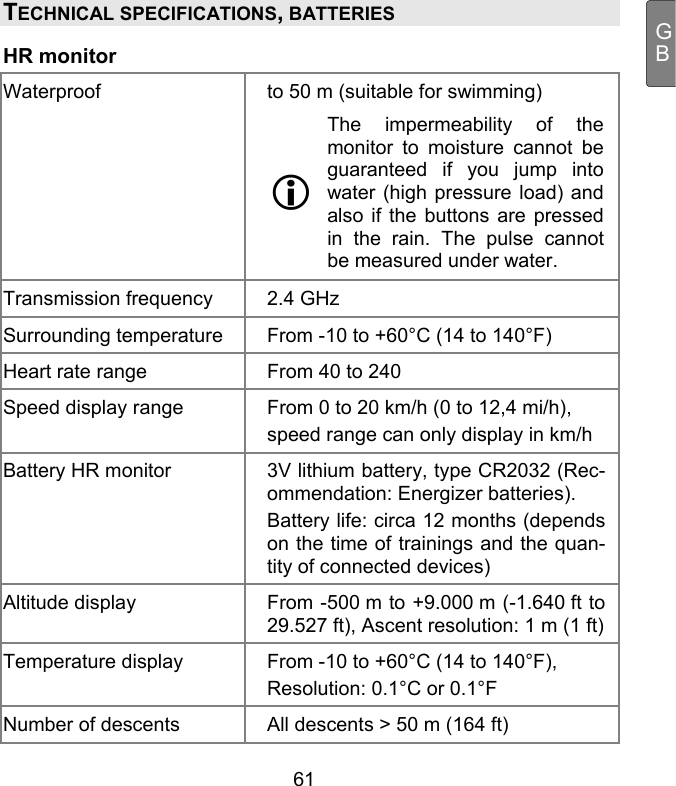  61 GBTECHNICAL SPECIFICATIONS, BATTERIES  HR monitor Waterproof  to 50 m (suitable for swimming) The impermeability of the monitor to moisture cannot be guaranteed if you jump into water (high pressure load) and also if the buttons are pressed in the rain. The pulse cannot be measured under water.  Transmission frequency    2.4 GHz Surrounding temperature    From -10 to +60°C (14 to 140°F) Heart rate range    From 40 to 240 Speed display range    From 0 to 20 km/h (0 to 12,4 mi/h), speed range can only display in km/h Battery HR monitor    3V lithium battery, type CR2032 (Rec-ommendation: Energizer batteries). Battery life: circa 12 months (depends on the time of trainings and the quan-tity of connected devices) Altitude display    From -500 m to +9.000 m (-1.640 ft to 29.527 ft), Ascent resolution: 1 m (1 ft) Temperature display    From -10 to +60°C (14 to 140°F),  Resolution: 0.1°C or 0.1°F Number of descents    All descents &gt; 50 m (164 ft) 