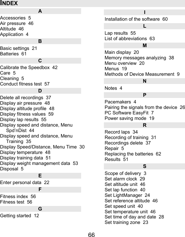 66 INDEX A Accessories  5 Air pressure  46 Altitude  46 Application  4 B Basic settings  21 Batteries  61 C Calibrate the Speedbox  42 Care  5 Cleaning  5 Conduct fitness test  57 D Delete all recordings  37 Display air pressure  48 Display altitude profile  48 Display fitness values  59 Display lap results  55 Display speed and distance, Menu Spd’nDist  44 Display speed and distance, Menu Training  35 Display Speed/Distance, Menu Time  30 Display temperature  48 Display training data  51 Display weight management data  53 Disposal  5 E Enter personal data  22 F Fitness index  56 Fitness test  56 G Getting started  12 I Installation of the software  60 L Lap results  55 List of abbreviations  63 M Main display  20 Memory messages analyzing  38 Menu overview  20 Menus  19 Methods of Device Measurement  9 N Notes  4 P Pacemakers  4 Pairing the signals from the device  26 PC Software EasyFit  7 Power saving mode  19 R Record laps  34 Recording of training  31 Recordings delete  37 Repair  5 Replacing the batteries  62 Results  51 S Scope of delivery  3 Set alarm clock  29 Set altitude unit  46 Set lap function  40 Set LightManager  24 Set reference altitude  46 Set speed unit  40 Set temperature unit  46 Set time of day and date  28 Set training zone  23 