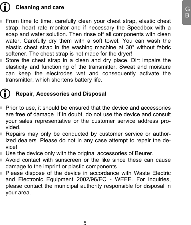  5 GB Cleaning and care  From time to time, carefully clean your chest strap, elastic chest strap, heart rate monitor and if necessary the Speedbox with a soap and water solution. Then rinse off all components with clean water. Carefully dry them with a soft towel. You can wash the elastic chest strap in the washing machine at 30° without fabric softener. The chest strap is not made for the dryer!  Store the chest strap in a clean and dry place. Dirt impairs the elasticity and functioning of the transmitter. Sweat and moisture can keep the electrodes wet and consequently activate the transmitter, which shortens battery life.  Repair, Accessories and Disposal  Prior to use, it should be ensured that the device and accessories are free of damage. If in doubt, do not use the device and consult your sales representative or the customer service address pro-vided.  Repairs may only be conducted by customer service or author-ized dealers. Please do not in any case attempt to repair the de-vice!  Use the device only with the original accessories of Beurer.  Avoid contact with sunscreen or the like since these can cause damage to the imprint or plastic components.  Please dispose of the device in accordance with Waste Electric and Electronic Equipment 2002/96/EC - WEEE. For inquiries, please contact the municipal authority responsible for disposal in your area.  