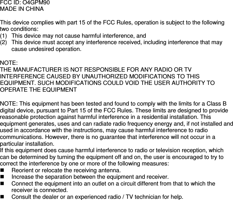 FCC ID: O4GPM90 MADE IN CHINA  This device complies with part 15 of the FCC Rules, operation is subject to the following two conditions: (1)  This device may not cause harmful interference, and  (2)  This device must accept any interference received, including interference that may cause undesired operation.  NOTE: THE MANUFACTURER IS NOT RESPONSIBLE FOR ANY RADIO OR TV INTERFERENCE CAUSED BY UNAUTHORIZED MODIFICATIONS TO THIS EQUIPMENT. SUCH MODIFICATIONS COULD VOID THE USER AUTHORITY TO OPERATE THE EQUIPMENT  NOTE: This equipment has been tested and found to comply with the limits for a Class B digital device, pursuant to Part 15 of the FCC Rules. These limits are designed to provide reasonable protection against harmful interference in a residential installation. This equipment generates, uses and can radiate radio frequency energy and, if not installed and used in accordance with the instructions, may cause harmful interference to radio communications. However, there is no guarantee that interference will not occur in a particular installation. If this equipment does cause harmful interference to radio or television reception, which can be determined by turning the equipment off and on, the user is encouraged to try to correct the interference by one or more of the following measures:  Reorient or relocate the receiving antenna.  Increase the separation between the equipment and receiver.  Connect the equipment into an outlet on a circuit different from that to which the receiver is connected.  Consult the dealer or an experienced radio / TV technician for help.    