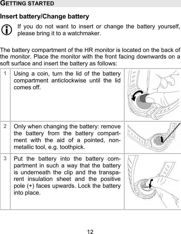 12 GETTING STARTED Insert battery/Change battery  If you do not want to insert or change the battery yourself, please bring it to a watchmaker.  The battery compartment of the HR monitor is located on the back of the monitor. Place the monitor with the front facing downwards on a soft surface and insert the battery as follows: 1  Using a coin, turn the lid of the battery compartment anticlockwise until the lid comes off.  2  Only when changing the battery: remove the battery from the battery compart-ment with the aid of a pointed, non-metallic tool, e.g. toothpick. 3  Put the battery into the battery com-partment in such a way that the battery is underneath the clip and the transpa-rent insulation sheet and the positive pole (+) faces upwards. Lock the battery into place.    