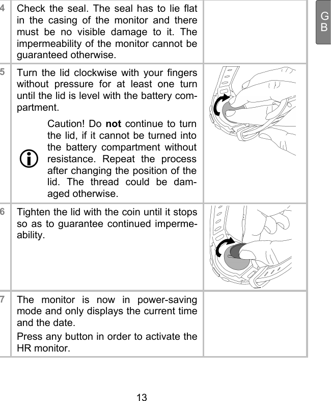  13 GB4  Check the seal. The seal has to lie flat in the casing of the monitor and there must be no visible damage to it. The impermeability of the monitor cannot be guaranteed otherwise.  5  Turn the lid clockwise with your fingers without pressure for at least one turn until the lid is level with the battery com-partment.  Caution! Do not continue to turn the lid, if it cannot be turned into the battery compartment without resistance. Repeat the process after changing the position of the lid. The thread could be dam-aged otherwise.   6  Tighten the lid with the coin until it stops so as to guarantee continued imperme-ability.  7  The monitor is now in power-saving mode and only displays the current time and the date.  Press any button in order to activate the HR monitor.    