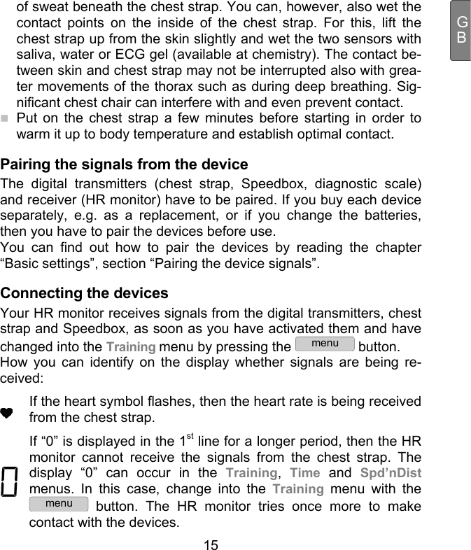  15 GBof sweat beneath the chest strap. You can, however, also wet the contact points on the inside of the chest strap. For this, lift the chest strap up from the skin slightly and wet the two sensors with saliva, water or ECG gel (available at chemistry). The contact be-tween skin and chest strap may not be interrupted also with grea-ter movements of the thorax such as during deep breathing. Sig-nificant chest chair can interfere with and even prevent contact.   Put on the chest strap a few minutes before starting in order to warm it up to body temperature and establish optimal contact.  Pairing the signals from the device  The digital transmitters (chest strap, Speedbox, diagnostic scale) and receiver (HR monitor) have to be paired. If you buy each device separately, e.g. as a replacement, or if you change the batteries, then you have to pair the devices before use.  You can find out how to pair the devices by reading the chapter “Basic settings”, section “Pairing the device signals”. Connecting the devices Your HR monitor receives signals from the digital transmitters, chest strap and Speedbox, as soon as you have activated them and have changed into the Training menu by pressing the menu button.  How you can identify on the display whether signals are being re-ceived:  If the heart symbol flashes, then the heart rate is being received from the chest strap.  If “0” is displayed in the 1st line for a longer period, then the HR monitor cannot receive the signals from the chest strap. The display “0” can occur in the Training,  Time and Spd’nDist menus. In this case, change into the Training  menu with the menu button. The HR monitor tries once more to make contact with the devices.  