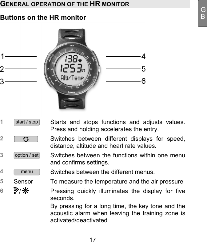  17 GBGENERAL OPERATION OF THE HR MONITOR Buttons on the HR monitor  1 start / stop Starts and stops functions and adjusts values. Press and holding accelerates the entry.  2   Switches between different displays for speed, distance, altitude and heart rate values. 3 option / set Switches between the functions within one menu and confirms settings.  4 menu Switches between the different menus.  5  Sensor  To measure the temperature and the air pressure 6 /   Pressing quickly illuminates the display for five seconds.  By pressing for a long time, the key tone and the acoustic alarm when leaving the training zone is activated/deactivated.  