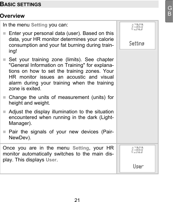  21 GBBASIC SETTINGS Overview In the menu Setting you can:   Enter your personal data (user). Based on this data, your HR monitor determines your calorie consumption and your fat burning during train-ing!   Set your training zone (limits). See chapter &quot;General Information on Training&quot; for explana-tions on how to set the training zones. Your HR monitor issues an acoustic and visual alarm during your training when the training zone is exited.   Change the units of measurement (units) for height and weight.   Adjust the display illumination to the situation encountered when running in the dark (Light-Manager).   Pair the signals of your new devices (Pair-NewDev). Once you are in the menu Setting, your HR monitor automatically switches to the main dis-play. This displays User. 