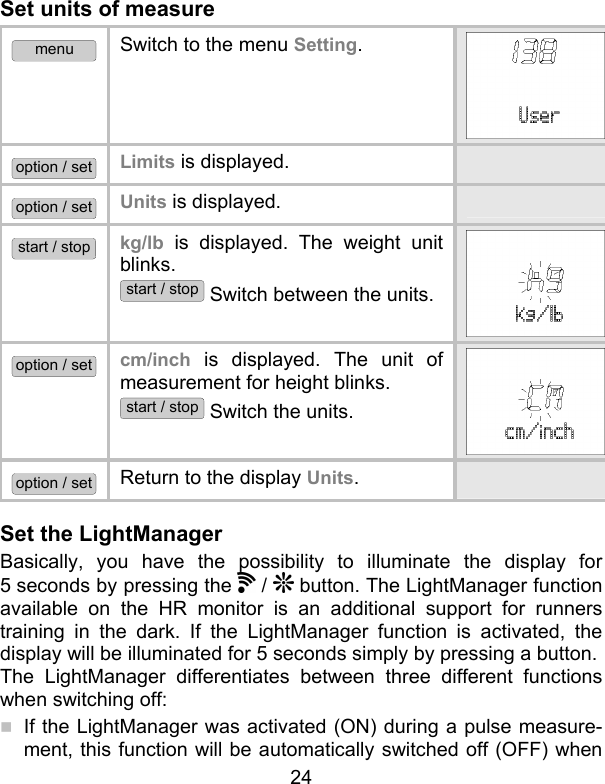 24 Set units of measure menu Switch to the menu Setting.  option / set Limits is displayed.   option / set Units is displayed.   start / stop kg/lb is displayed. The weight unit blinks.  start / stop Switch between the units. option / set cm/inch is displayed. The unit of measurement for height blinks.  start / stop Switch the units. option / set Return to the display Units.   Set the LightManager  Basically, you have the possibility to illuminate the display for 5 seconds by pressing the   /   button. The LightManager function available on the HR monitor is an additional support for runners training in the dark. If the LightManager function is activated, the display will be illuminated for 5 seconds simply by pressing a button.  The LightManager differentiates between three different functions when switching off:  If the LightManager was activated (ON) during a pulse measure-ment, this function will be automatically switched off (OFF) when 