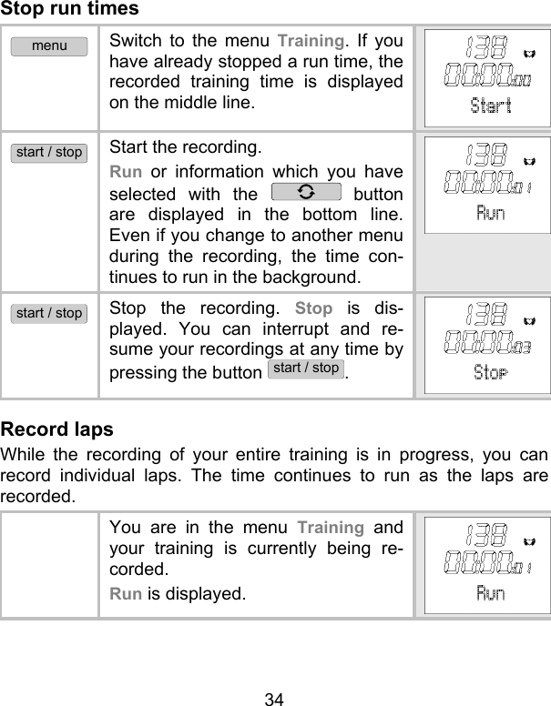 34 Stop run times menu Switch to the menu Training. If you have already stopped a run time, the recorded training time is displayed on the middle line.  start / stop Start the recording.  Run or information which you have selected with the   button are displayed in the bottom line. Even if you change to another menu during the recording, the time con-tinues to run in the background.  start / stop Stop the recording. Stop is dis-played. You can interrupt and re-sume your recordings at any time by pressing the button start / stop. Record laps While the recording of your entire training is in progress, you can record individual laps. The time continues to run as the laps are recorded.    You are in the menu Training and your training is currently being re-corded.  Run is displayed.  