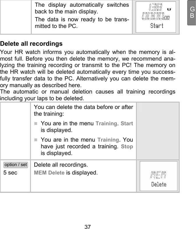  37 GB  The display automatically switches back to the main display.  The data is now ready to be trans-mitted to the PC. Delete all recordings Your HR watch informs you automatically when the memory is al-most full. Before you then delete the memory, we recommend ana-lyzing the training recording or transmit to the PC! The memory on the HR watch will be deleted automatically every time you success-fully transfer data to the PC. Alternatively you can delete the mem-ory manually as described here.  The automatic or manual deletion causes all training recordings including your laps to be deleted.   You can delete the data before or after the training:   You are in the menu Training. Start is displayed.  You are in the menu Training. You have just recorded a training. Stop is displayed.  option / set 5 sec  Delete all recordings.  MEM Delete is displayed. 