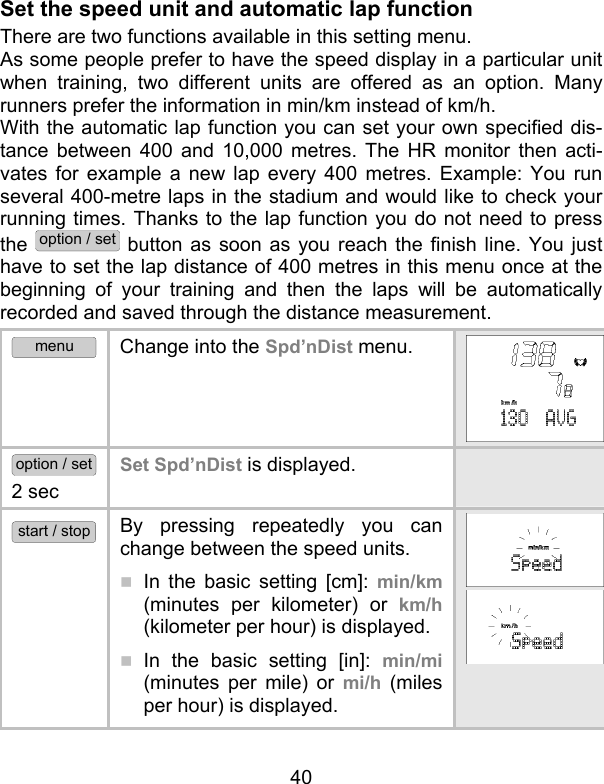 40 Set the speed unit and automatic lap function There are two functions available in this setting menu.  As some people prefer to have the speed display in a particular unit when training, two different units are offered as an option. Many runners prefer the information in min/km instead of km/h. With the automatic lap function you can set your own specified dis-tance between 400 and 10,000 metres. The HR monitor then acti-vates for example a new lap every 400 metres. Example: You run several 400-metre laps in the stadium and would like to check your running times. Thanks to the lap function you do not need to press the option / set button as soon as you reach the finish line. You just have to set the lap distance of 400 metres in this menu once at the beginning of your training and then the laps will be automatically recorded and saved through the distance measurement.  menu Change into the Spd’nDist menu.  option / set 2 sec Set Spd’nDist is displayed.    start / stop By pressing repeatedly you can change between the speed units.  In the basic setting [cm]: min/km (minutes per kilometer) or km/h (kilometer per hour) is displayed.  In the basic setting [in]: min/mi (minutes per mile) or mi/h (miles per hour) is displayed.  