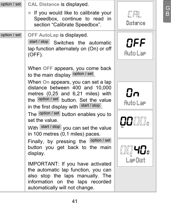  41 GBoption / set CAL Distance is displayed.  If you would like to calibrate your Speedbox, continue to read in section “Calibrate Speedbox”.  option / set OFF AutoLap is displayed. start / stop Switches the automatic lap function alternately on (On) or off (OFF).   When OFF appears, you come back to the main display option / set. When On appears, you can set a lap distance between 400 and 10,000 metres (0,25 and 6,21 miles) with the option / set button. Set the value in the first display with start / stop.  The option / set button enables you to set the value.  With start / stop you can set the value in 100 metres (0,1 miles) paces.  Finally, by pressing the option / set button you get back to the main display.   IMPORTANT: If you have activated the automatic lap function, you can also stop the laps manually. The information on the laps recorded automatically will not change.        