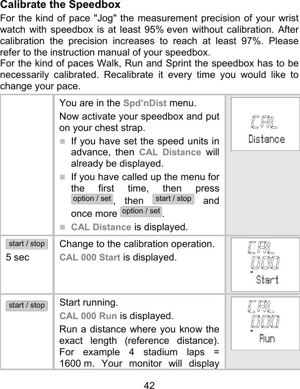 42 Calibrate the Speedbox For the kind of pace &quot;Jog&quot; the measurement precision of your wrist watch with speedbox is at least 95% even without calibration. After calibration the precision increases to reach at least 97%. Please refer to the instruction manual of your speedbox. For the kind of paces Walk, Run and Sprint the speedbox has to be necessarily calibrated. Recalibrate it every time you would like to change your pace.   You are in the Spd’nDist menu.  Now activate your speedbox and put on your chest strap.   If you have set the speed units in advance, then CAL Distance will already be displayed.   If you have called up the menu for the first time, then press option / set, then start / stop and once more option / set.  CAL Distance is displayed. start / stop 5 sec Change to the calibration operation.  CAL 000 Start is displayed.  start / stop Start running. CAL 000 Run is displayed. Run a distance where you know the exact length (reference distance). For example 4 stadium laps = 1600 m. Your monitor will display 