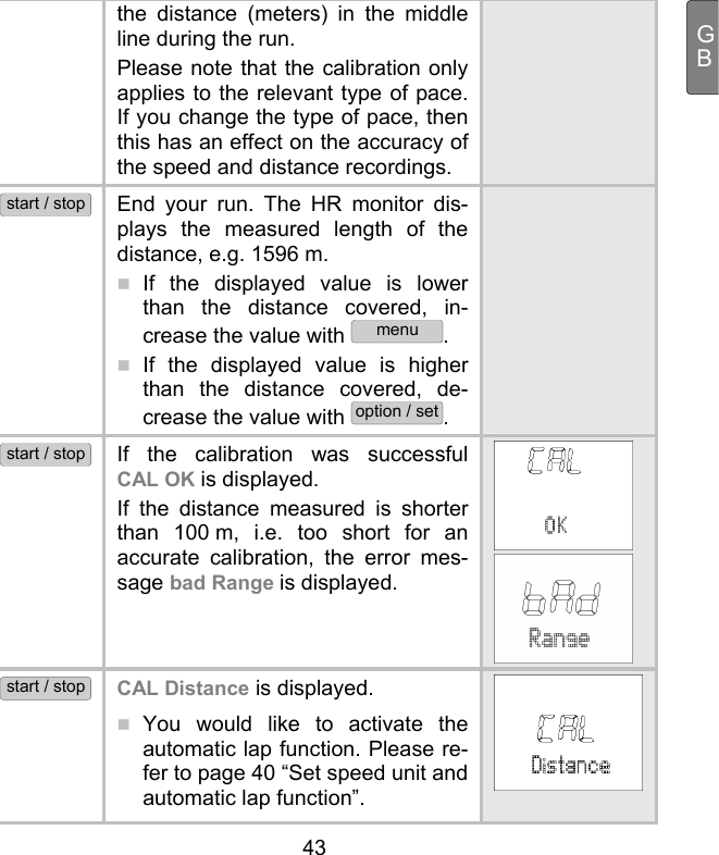  43 GBthe distance (meters) in the middle line during the run. Please note that the calibration only applies to the relevant type of pace. If you change the type of pace, then this has an effect on the accuracy of the speed and distance recordings. start / stop End your run. The HR monitor dis-plays the measured length of the distance, e.g. 1596 m.   If the displayed value is lower than the distance covered, in-crease the value with menu.  If the displayed value is higher than the distance covered, de-crease the value with option / set.   start / stop If the calibration was successful CAL OK is displayed. If the distance measured is shorter than 100 m, i.e. too short for an accurate calibration, the error mes-sage bad Range is displayed.   start / stop CAL Distance is displayed.   You would like to activate the automatic lap function. Please re-fer to page 40 “Set speed unit and automatic lap function”.   