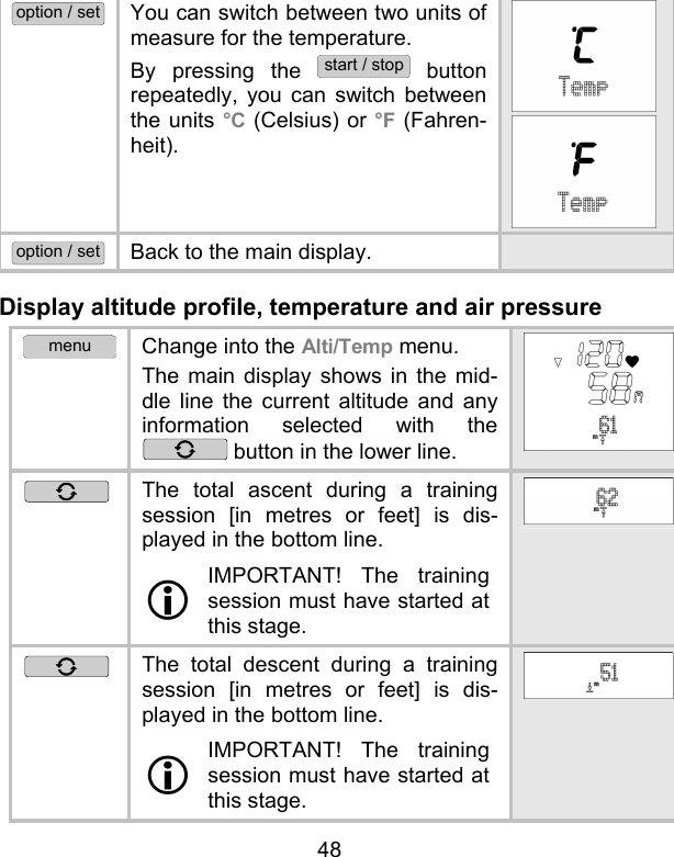 48 option / set You can switch between two units of measure for the temperature.  By pressing the start / stop button repeatedly, you can switch between the units °C (Celsius) or °F (Fahren-heit).   option / set Back to the main display.   Display altitude profile, temperature and air pressure menu Change into the Alti/Temp menu. The main display shows in the mid-dle line the current altitude and any information selected with the  button in the lower line.  The total ascent during a training session [in metres or feet] is dis-played in the bottom line.   IMPORTANT! The training session must have started at this stage.   The total descent during a training session [in metres or feet] is dis-played in the bottom line.  IMPORTANT! The training session must have started at this stage.  