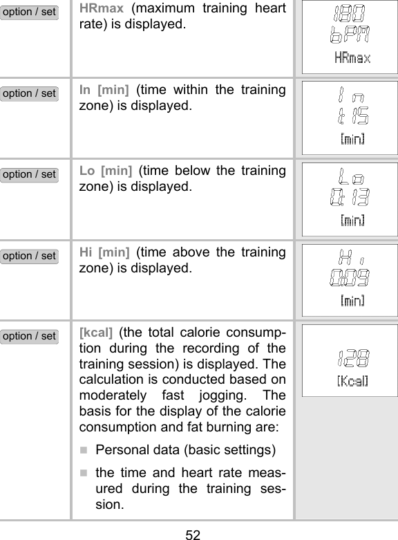 52 option / set HRmax (maximum training heart rate) is displayed.  option / set In [min] (time within the training zone) is displayed.   option / set Lo [min] (time below the training zone) is displayed.   option / set Hi [min] (time above the training zone) is displayed.   option / set [kcal] (the total calorie consump-tion during the recording of the training session) is displayed. The calculation is conducted based on moderately fast jogging. The basis for the display of the calorie consumption and fat burning are:   Personal data (basic settings)  the time and heart rate meas-ured during the training ses-sion.   