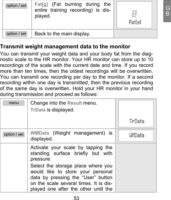  53 GBoption / set Fat[g]  (Fat burning during the entire training recording) is dis-played.   option / set Back to the main display.  Transmit weight management data to the monitor You can transmit your weight data and your body fat from the diag-nostic scale to the HR monitor. Your HR monitor can store up to 10 recordings of the scale with the current date and time. If you record more than ten times, then the oldest recordings will be overwritten. You can transmit one recording per day to the monitor. If a second recording within one day is transmitted, then the previous recording of the same day is overwritten. Hold your HR monitor in your hand during transmission and proceed as follows: menu Change into the Result menu. TrData is displayed. option / set WMData  (Weight management) is displayed.   Activate your scale by tapping the standing surface briefly but with pressure.  Select the storage place where you would like to store your personal data by pressing the “User” button on the scale several times. It is dis-played one after the other until the  