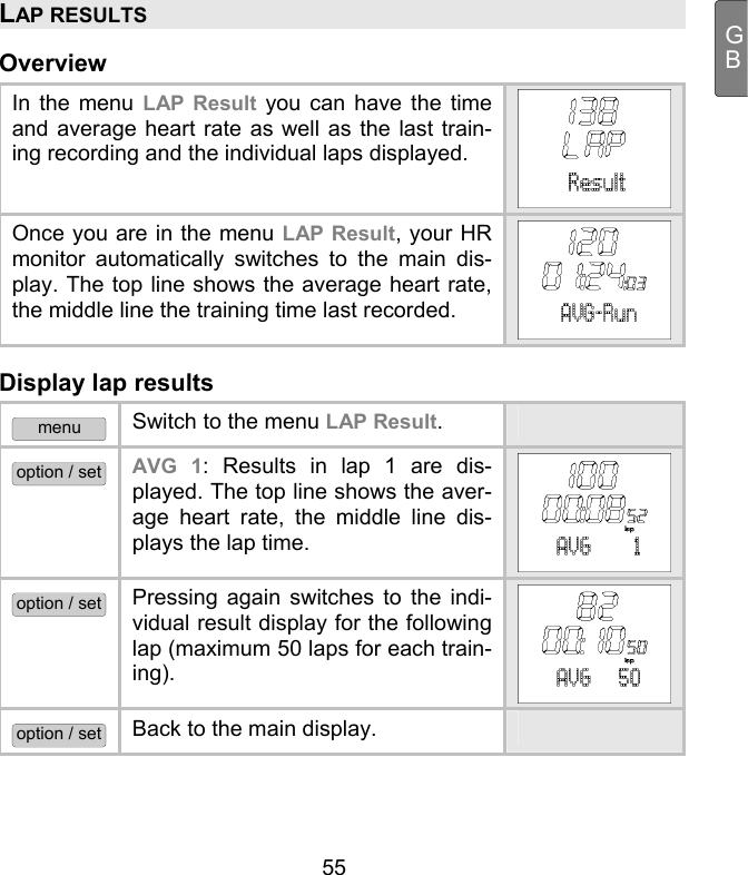  55 GBLAP RESULTS Overview In the menu LAP Result you can have the time and average heart rate as well as the last train-ing recording and the individual laps displayed. Once you are in the menu LAP Result, your HR monitor automatically switches to the main dis-play. The top line shows the average heart rate, the middle line the training time last recorded.  Display lap results menu Switch to the menu LAP Result.  option / set AVG 1: Results in lap 1 are dis-played. The top line shows the aver-age heart rate, the middle line dis-plays the lap time.  option / set Pressing again switches to the indi-vidual result display for the following lap (maximum 50 laps for each train-ing). option / set Back to the main display.  