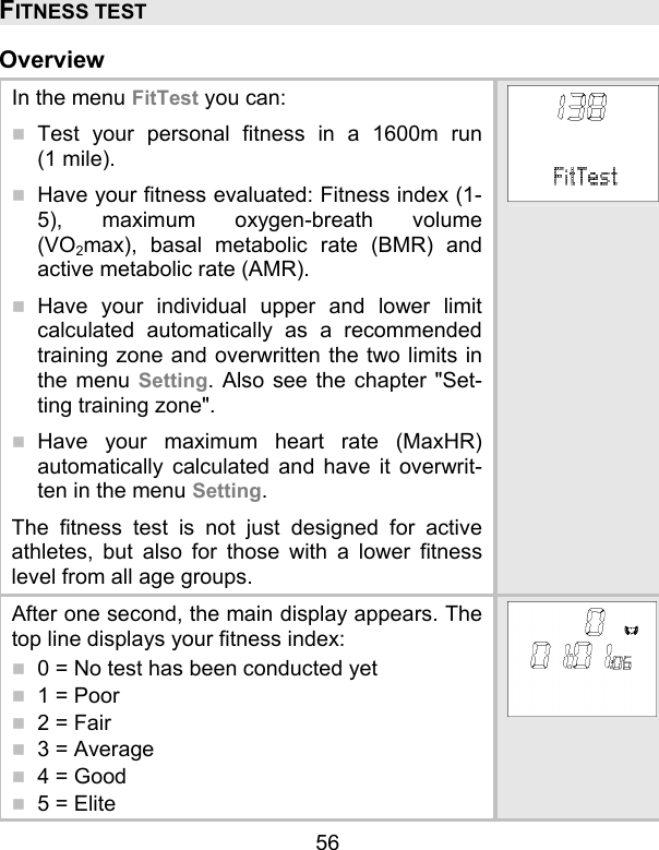 56 FITNESS TEST  Overview In the menu FitTest you can:   Test your personal fitness in a 1600m run (1 mile).  Have your fitness evaluated: Fitness index (1-5), maximum oxygen-breath volume (VO2max), basal metabolic rate (BMR) and active metabolic rate (AMR).   Have your individual upper and lower limit calculated automatically as a recommended training zone and overwritten the two limits in the menu Setting. Also see the chapter &quot;Set-ting training zone&quot;.  Have your maximum heart rate (MaxHR) automatically calculated and have it overwrit-ten in the menu Setting. The fitness test is not just designed for active athletes, but also for those with a lower fitness level from all age groups.  After one second, the main display appears. The top line displays your fitness index:   0 = No test has been conducted yet  1 = Poor  2 = Fair  3 = Average  4 = Good  5 = Elite 